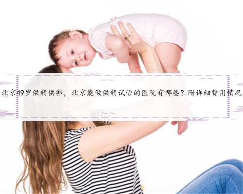 北京49岁供精供卵，北京能做供精试管的医院有哪些？附详细费用情况